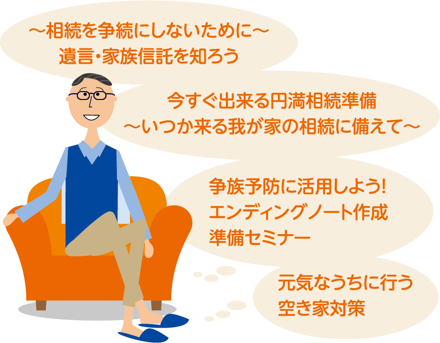 「～相続を争続にしないために～遺言・家族信託を知ろう」 「今すぐ出来る円満相続準備～いつか来る我が家の相続に備えて～」 「争族予防に活用しよう!エンディングノート作成準備セミナー」 「元気なうちに行う空き家対策」